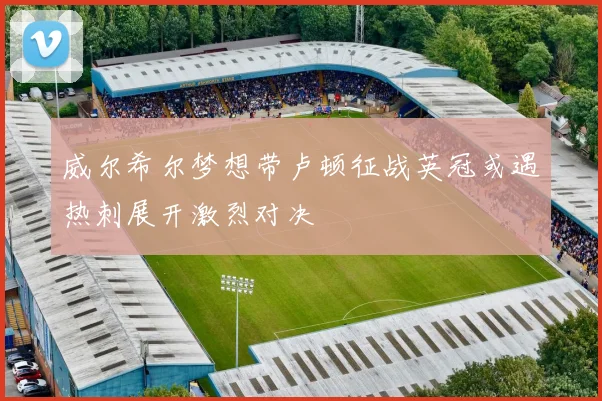 威尔希尔梦想带卢顿征战英冠或遇热刺展开激烈对决
