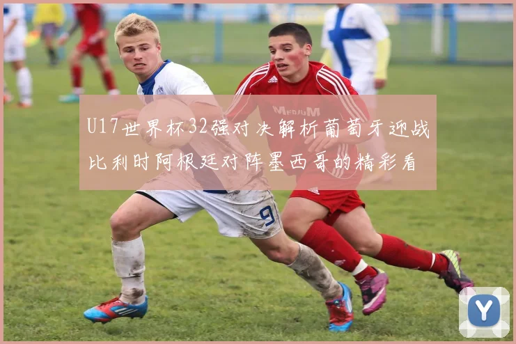 U17世界杯32强对决解析葡萄牙迎战比利时阿根廷对阵墨西哥的精彩看点