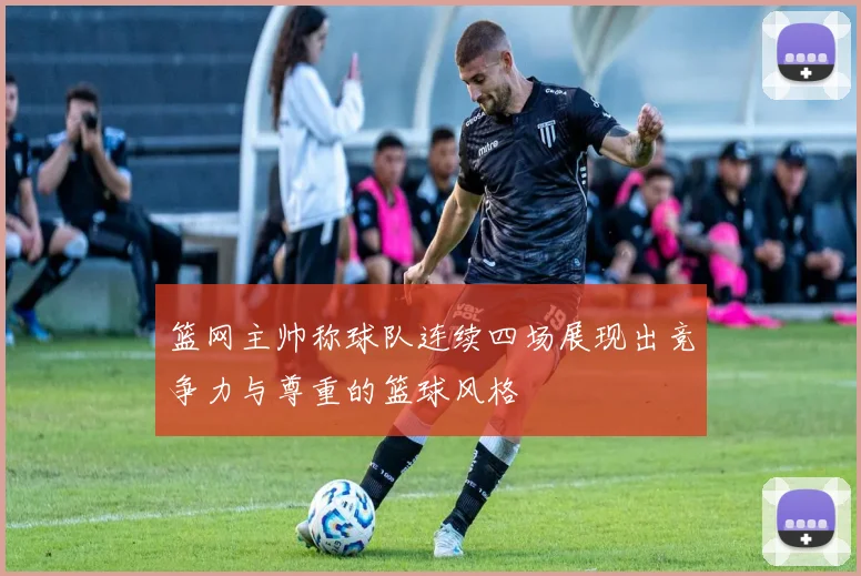 篮网主帅称球队连续四场展现出竞争力与尊重的篮球风格