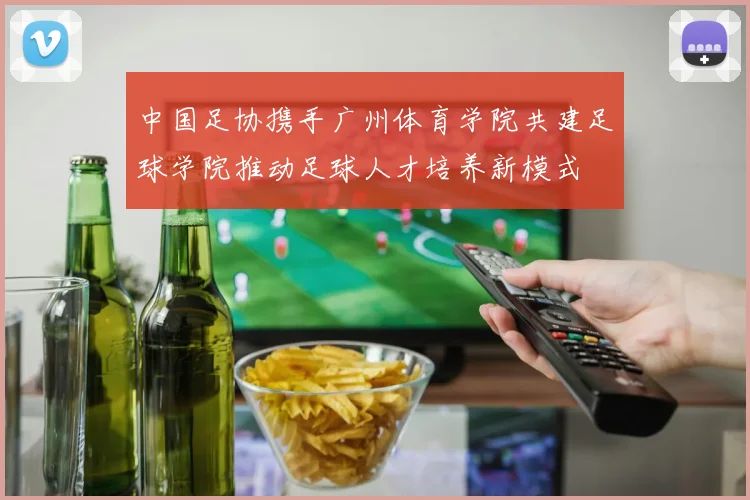 中国足协携手广州体育学院共建足球学院推动足球人才培养新模式