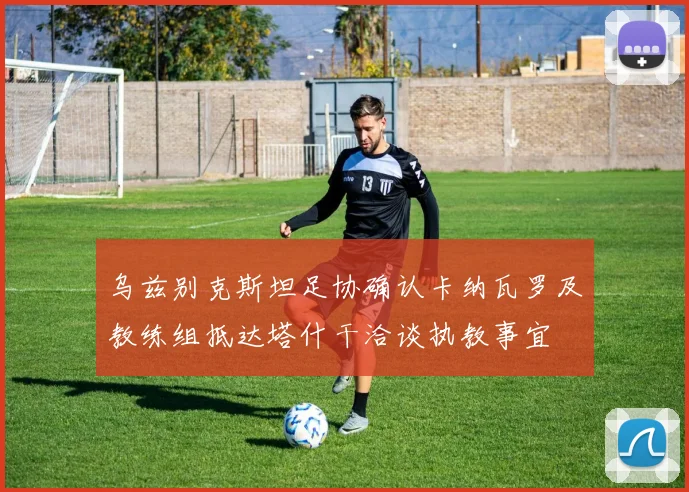 乌兹别克斯坦足协确认卡纳瓦罗及教练组抵达塔什干洽谈执教事宜