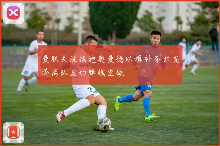 曼联关注扬迪奥曼德以填补齐尔克泽离队后的锋线空缺
