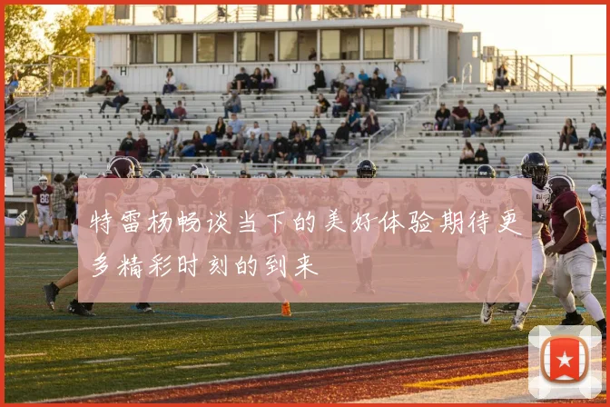 特雷杨畅谈当下的美好体验期待更多精彩时刻的到来
