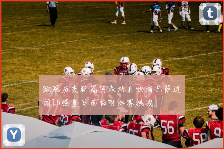欧冠历史新篇阿森纳利物浦巴萨连闯16强皇马面临附加赛挑战