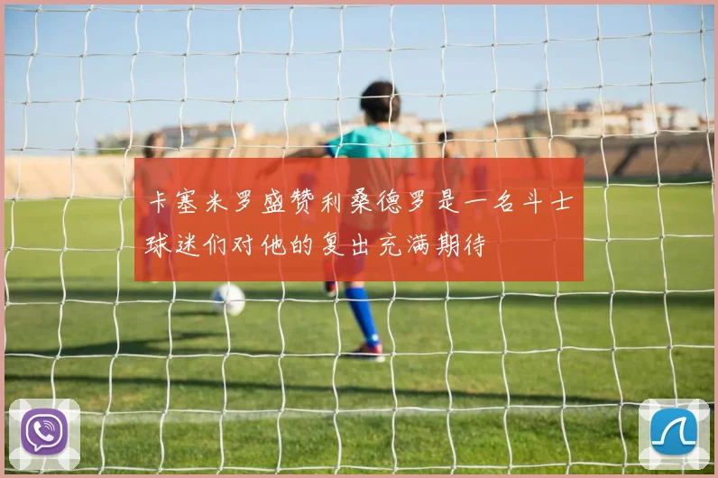 卡塞米罗盛赞利桑德罗是一名斗士球迷们对他的复出充满期待