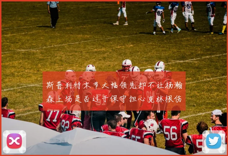 斯普利特末节大幅领先却不让杨瀚森上场是否过于保守担心克林根伤情吗