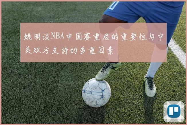 姚明谈NBA中国赛重启的重要性与中美双方支持的多重因素
