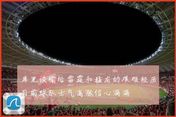 库里谈输给雷霆和猛龙的艰难经历目前球队士气高涨信心满满