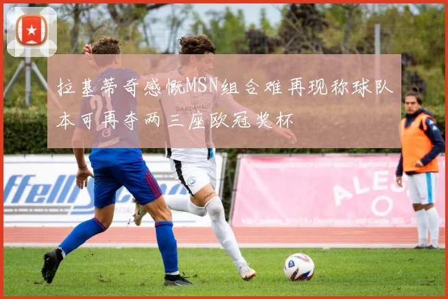 拉基蒂奇感慨MSN组合难再现称球队本可再夺两三座欧冠奖杯
