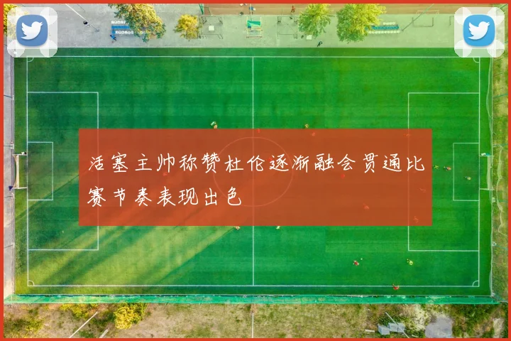 活塞主帅称赞杜伦逐渐融会贯通比赛节奏表现出色