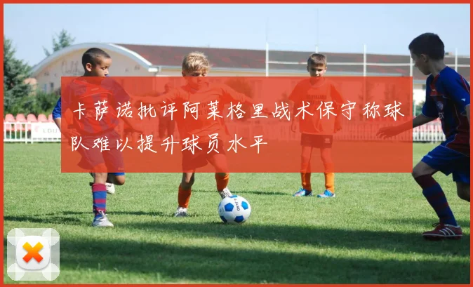 卡萨诺批评阿莱格里战术保守称球队难以提升球员水平