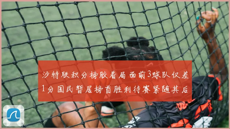 沙特联积分榜胶着局面前3球队仅差1分国民暂居榜首胜利待赛紧随其后