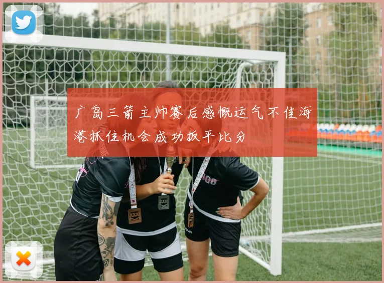 广岛三箭主帅赛后感慨运气不佳海港抓住机会成功扳平比分