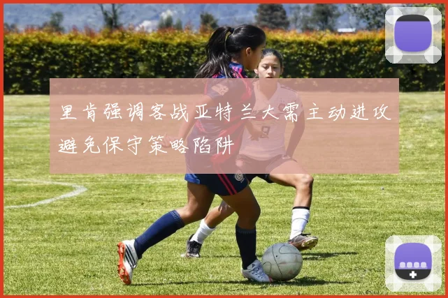 里肯强调客战亚特兰大需主动进攻避免保守策略陷阱