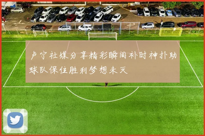 卢宁社媒分享精彩瞬间补时神扑助球队保住胜利梦想未灭