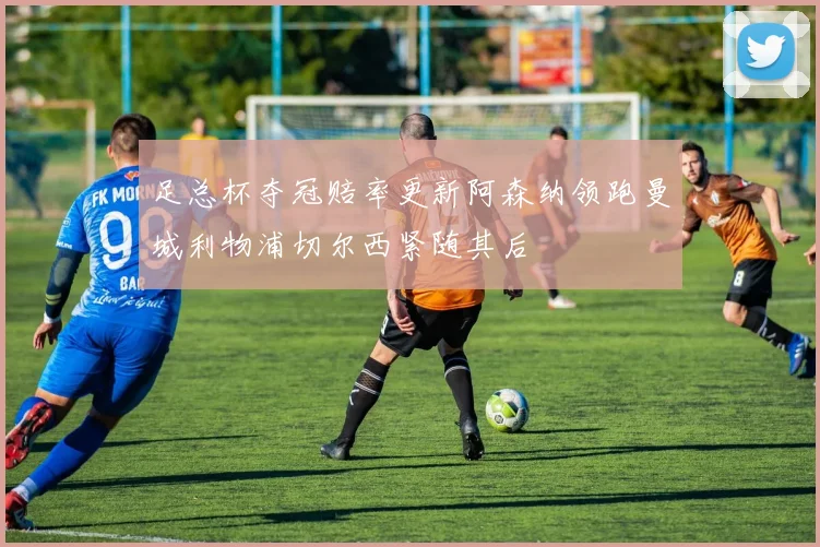 足总杯夺冠赔率更新阿森纳领跑曼城利物浦切尔西紧随其后