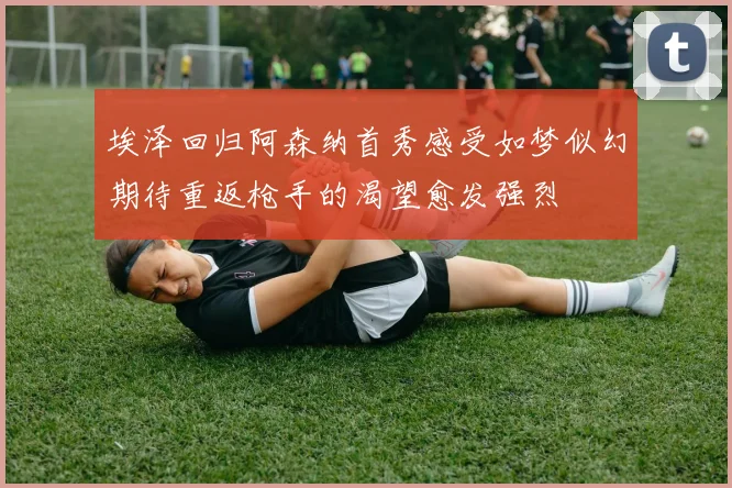 埃泽回归阿森纳首秀感受如梦似幻期待重返枪手的渴望愈发强烈