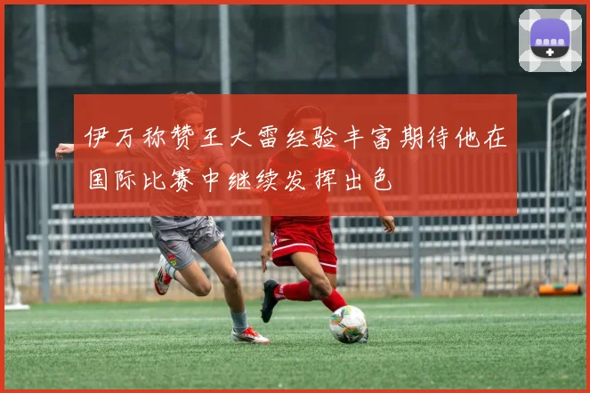 伊万称赞王大雷经验丰富期待他在国际比赛中继续发挥出色